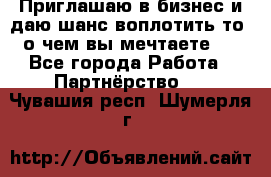 Приглашаю в бизнес и даю шанс воплотить то, о чем вы мечтаете!  - Все города Работа » Партнёрство   . Чувашия респ.,Шумерля г.